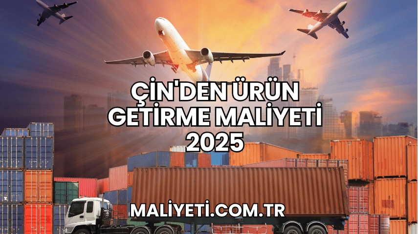 Çin'den Ürün Getirme Maliyeti 2025