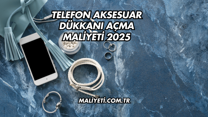 Telefon Aksesuar Dükkanı Açma Maliyeti 2025