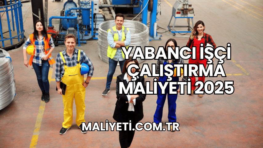 Yabancı İşçi Çalıştırma Maliyeti 2025