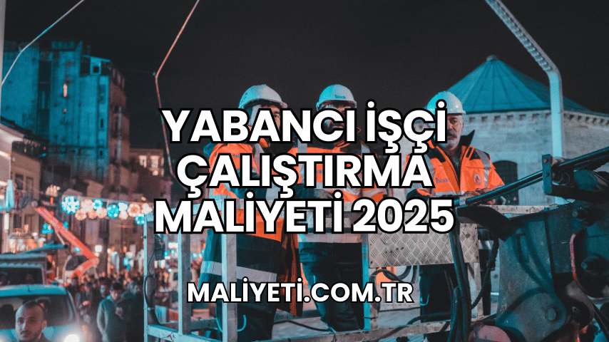 Yabancı İşçi Çalıştırma Maliyeti 2025